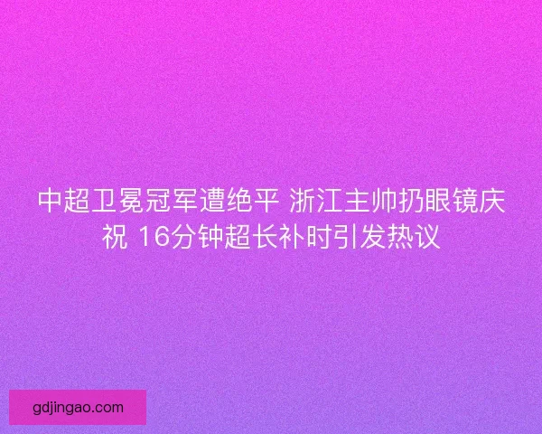中超卫冕冠军遭绝平 浙江主帅扔眼镜庆祝 16分钟超长补时引发热议