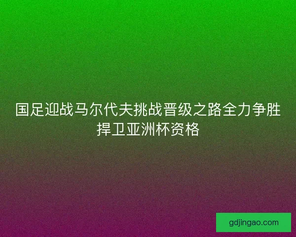 国足迎战马尔代夫挑战晋级之路全力争胜捍卫亚洲杯资格