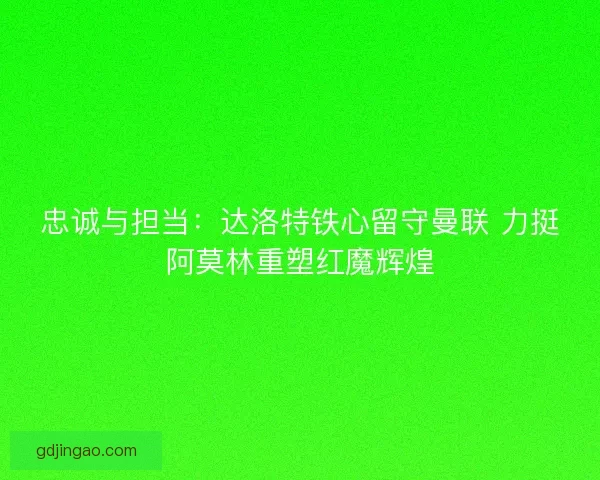 忠诚与担当：达洛特铁心留守曼联 力挺阿莫林重塑红魔辉煌