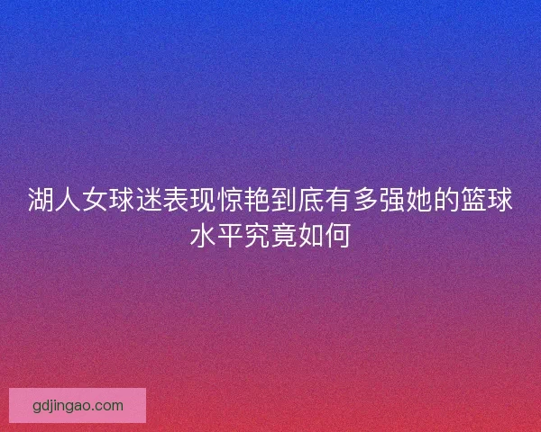 湖人女球迷表现惊艳到底有多强她的篮球水平究竟如何