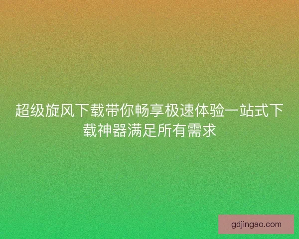 超级旋风下载带你畅享极速体验一站式下载神器满足所有需求