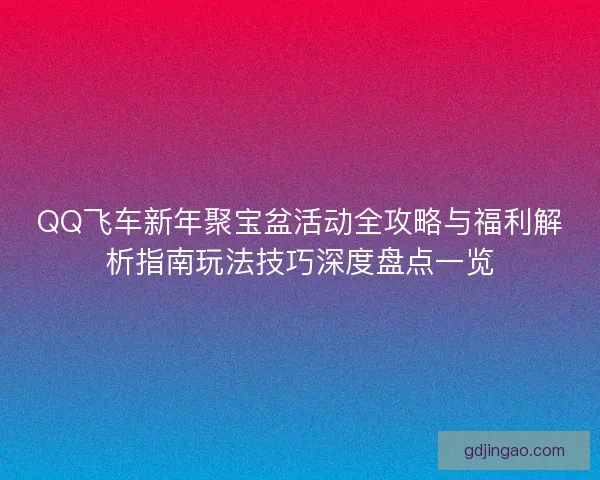 QQ飞车新年聚宝盆活动全攻略与福利解析指南玩法技巧深度盘点一览