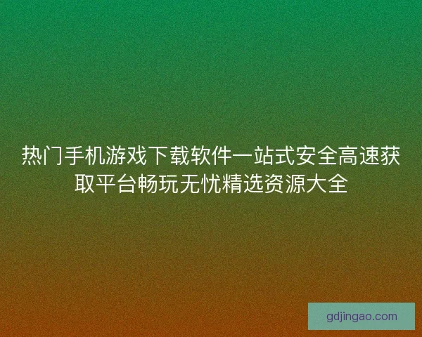 热门手机游戏下载软件一站式安全高速获取平台畅玩无忧精选资源大全