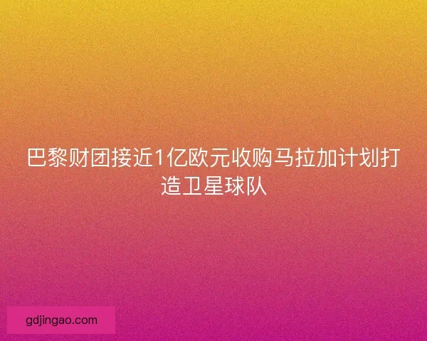 巴黎财团接近1亿欧元收购马拉加计划打造卫星球队