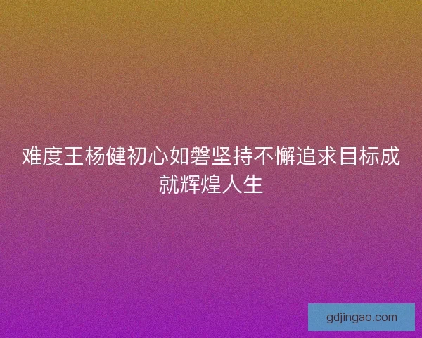 难度王杨健初心如磐坚持不懈追求目标成就辉煌人生