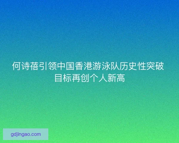 何诗蓓引领中国香港游泳队历史性突破 目标再创个人新高
