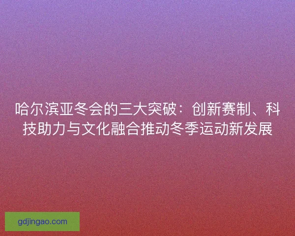 哈尔滨亚冬会的三大突破：创新赛制、科技助力与文化融合推动冬季运动新发展