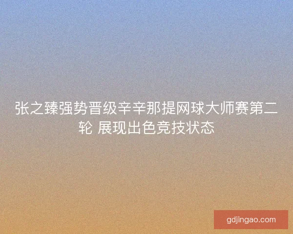 张之臻强势晋级辛辛那提网球大师赛第二轮 展现出色竞技状态