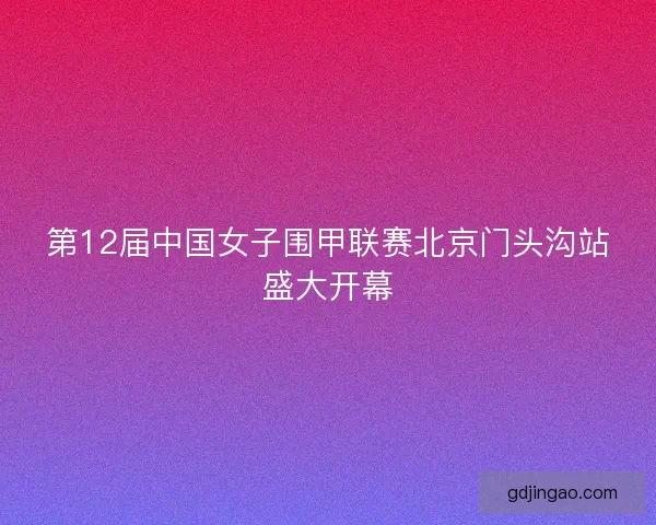 第12届中国女子围甲联赛北京门头沟站盛大开幕 第12届中国女子围甲联赛北京门头沟站盛大开幕