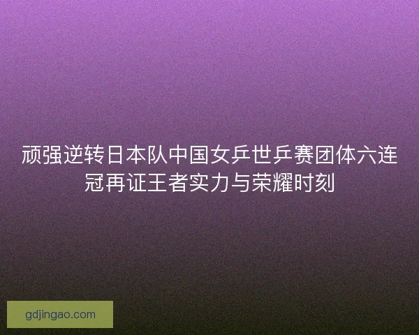 顽强逆转日本队中国女乒世乒赛团体六连冠再证王者实力与荣耀时刻