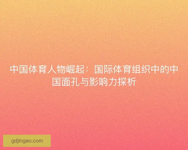 中国体育人物崛起:国际体育组织中的中国面孔与影响力探析 中国体育人物崛起:国际体育组织中的中国面孔与影响力探析