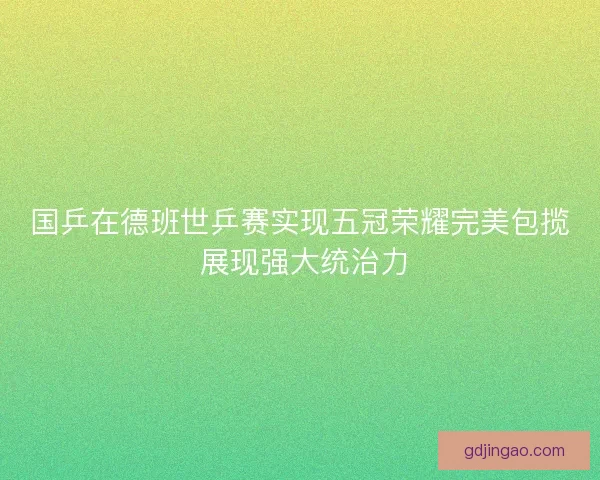 国乒在德班世乒赛实现五冠荣耀完美包揽 展现强大统治力