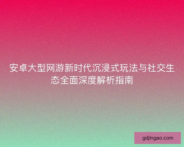 安卓大型网游新时代沉浸式玩法与社交生态全面深度解析指南