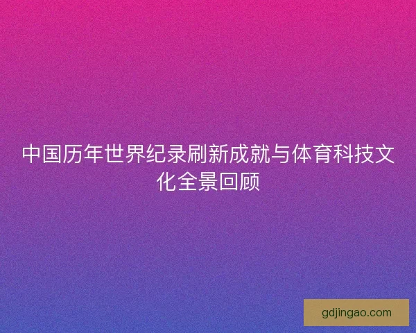 中国历年世界纪录刷新成就与体育科技文化全景回顾