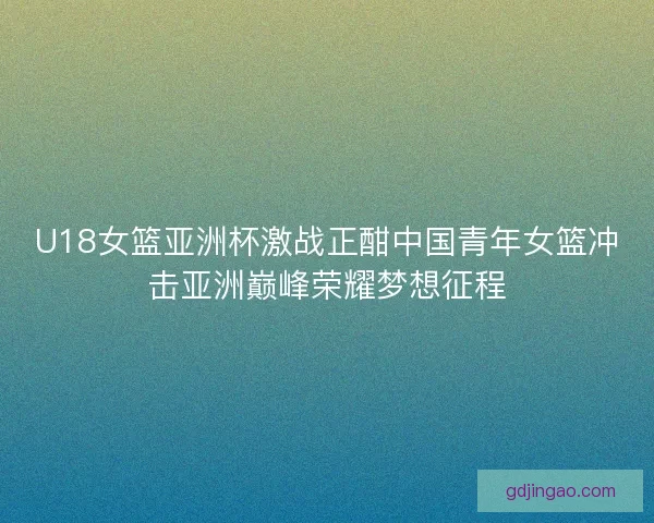 U18女篮亚洲杯激战正酣中国青年女篮冲击亚洲巅峰荣耀梦想征程