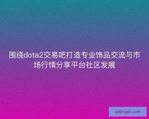 围绕dota2交易吧打造专业饰品交流与市场行情分享平台社区发展