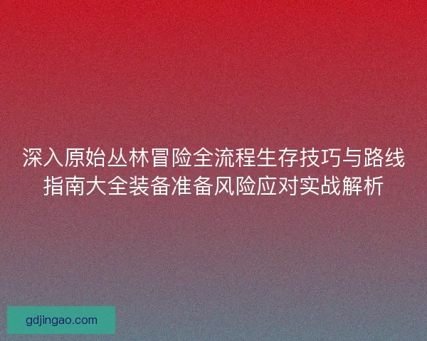 深入原始丛林冒险全流程生存技巧与路线指南大全装备准备风险应对实战解析
