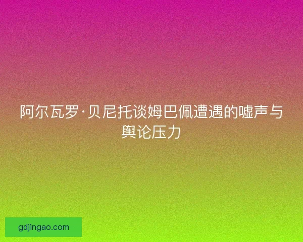 阿尔瓦罗·贝尼托谈姆巴佩遭遇的嘘声与舆论压力 阿尔瓦罗·贝尼托谈姆巴佩遭遇的嘘声与舆论压力