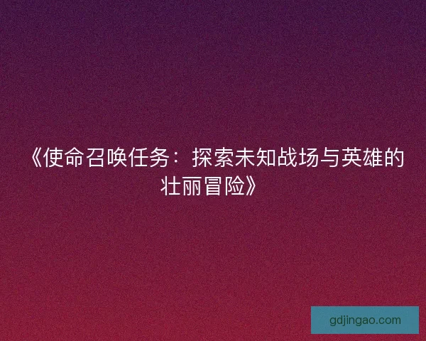 《使命召唤任务:探索未知战场与英雄的壮丽冒险》 《使命召唤任务:探索未知战场与英雄的壮丽冒险》