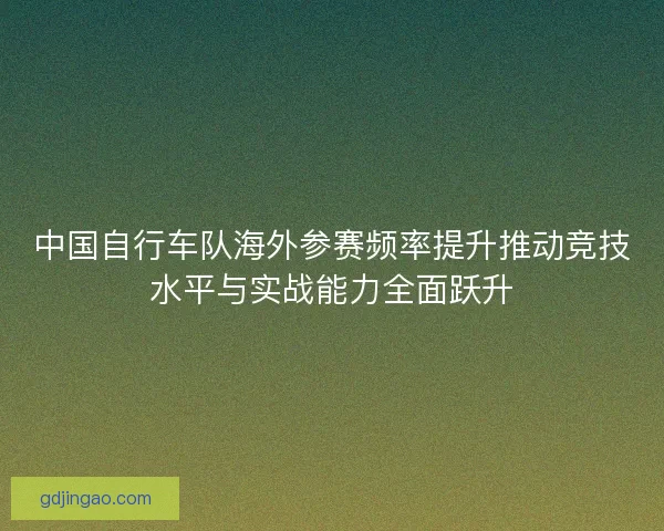 中国自行车队海外参赛频率提升推动竞技水平与实战能力全面跃升 中国自行车队海外参赛频率提升推动竞技水平与实战能力全面跃升