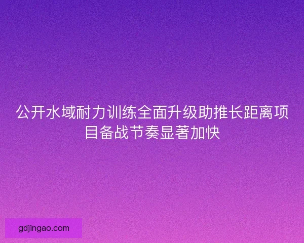 公开水域耐力训练全面升级助推长距离项目备战节奏显著加快 公开水域耐力训练全面升级助推长距离项目备战节奏显著加快