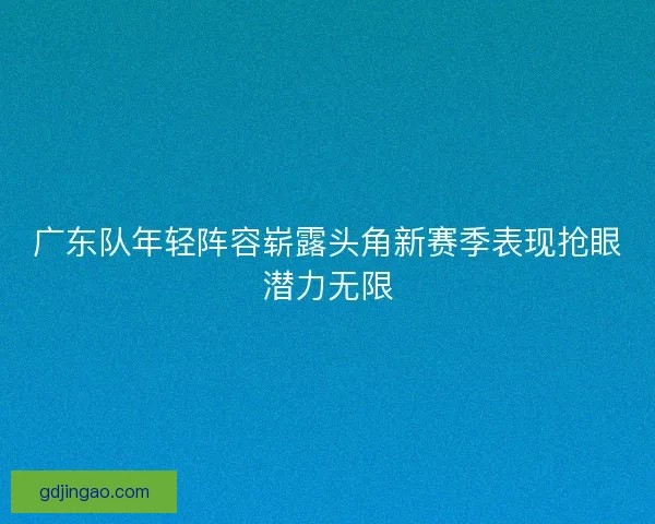 广东队年轻阵容崭露头角新赛季表现抢眼潜力无限 广东队年轻阵容崭露头角新赛季表现抢眼潜力无限