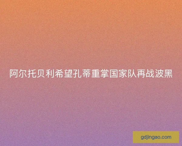 阿尔托贝利希望孔蒂重掌国家队再战波黑 阿尔托贝利希望孔蒂重掌国家队再战波黑