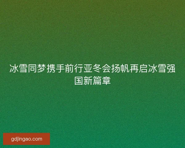 冰雪同梦携手前行亚冬会扬帆再启冰雪强国新篇章