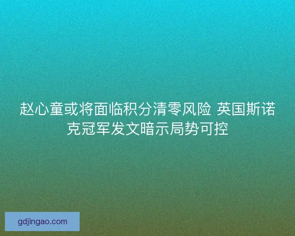 赵心童或将面临积分清零风险 英国斯诺克冠军发文暗示局势可控