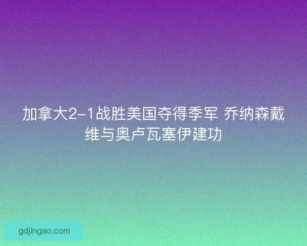 加拿大2-1战胜美国夺得季军 乔纳森戴维与奥卢瓦塞伊建功
