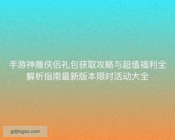 手游神雕侠侣礼包获取攻略与超值福利全解析指南最新版本限时活动大全
