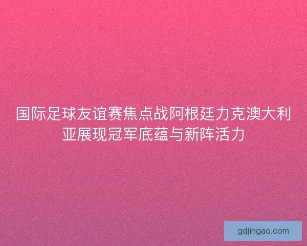 国际足球友谊赛焦点战阿根廷力克澳大利亚展现冠军底蕴与新阵活力